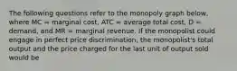 The following questions refer to the monopoly graph below, where MC = marginal cost, ATC = average total cost, D = demand, and MR = marginal revenue. If the monopolist could engage in perfect price discrimination, the monopolist's total output and the price charged for the last unit of output sold would be