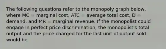 The following questions refer to the monopoly graph below, where MC = marginal cost, ATC = average total cost, D = demand, and MR = marginal revenue. If the monopolist could engage in perfect price discrimination, the monopolist's total output and the price charged for the last unit of output sold would be