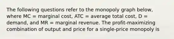 The following questions refer to the monopoly graph below, where MC = marginal cost, ATC = average total cost, D = demand, and MR = marginal revenue. The profit-maximizing combination of output and price for a single-price monopoly is