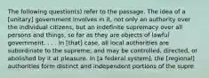 The following question(s) refer to the passage. The idea of a [unitary] government involves in it, not only an authority over the individual citizens, but an indefinite supremacy over all persons and things, so far as they are objects of lawful government. . . . In [that] case, all local authorities are subordinate to the supreme; and may be controlled, directed, or abolished by it at pleasure. In [a federal system], the [regional] authorities form distinct and independent portions of the supre