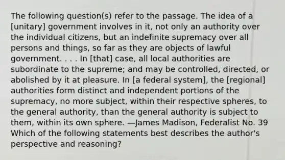 The following question(s) refer to the passage. The idea of a [unitary] government involves in it, not only an authority over the individual citizens, but an indefinite supremacy over all persons and things, so far as they are objects of lawful government. . . . In [that] case, all local authorities are subordinate to the supreme; and may be controlled, directed, or abolished by it at pleasure. In [a federal system], the [regional] authorities form distinct and independent portions of the supremacy, no more subject, within their respective spheres, to the general authority, than the general authority is subject to them, within its own sphere. —James Madison, Federalist No. 39 Which of the following statements best describes the author's perspective and reasoning?