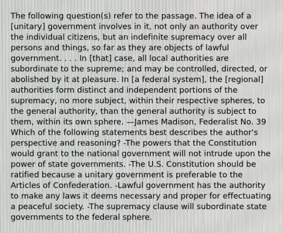 The following question(s) refer to the passage. The idea of a [unitary] government involves in it, not only an authority over the individual citizens, but an indefinite supremacy over all persons and things, so far as they are objects of lawful government. . . . In [that] case, all local authorities are subordinate to the supreme; and may be controlled, directed, or abolished by it at pleasure. In [a federal system], the [regional] authorities form distinct and independent portions of the supremacy, no more subject, within their respective spheres, to the general authority, than the general authority is subject to them, within its own sphere. —James Madison, Federalist No. 39 Which of the following statements best describes the author's perspective and reasoning? -The powers that the Constitution would grant to the national government will not intrude upon the power of state governments. -The U.S. Constitution should be ratified because a unitary government is preferable to the Articles of Confederation. -Lawful government has the authority to make any laws it deems necessary and proper for effectuating a peaceful society. -The supremacy clause will subordinate state governments to the federal sphere.