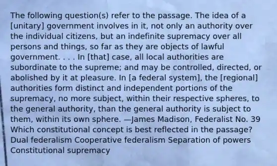 The following question(s) refer to the passage. The idea of a [unitary] government involves in it, not only an authority over the individual citizens, but an indefinite supremacy over all persons and things, so far as they are objects of lawful government. . . . In [that] case, all local authorities are subordinate to the supreme; and may be controlled, directed, or abolished by it at pleasure. In [a federal system], the [regional] authorities form distinct and independent portions of the supremacy, no more subject, within their respective spheres, to the general authority, than the general authority is subject to them, within its own sphere. —James Madison, Federalist No. 39 Which constitutional concept is best reflected in the passage? Dual federalism Cooperative federalism Separation of powers Constitutional supremacy