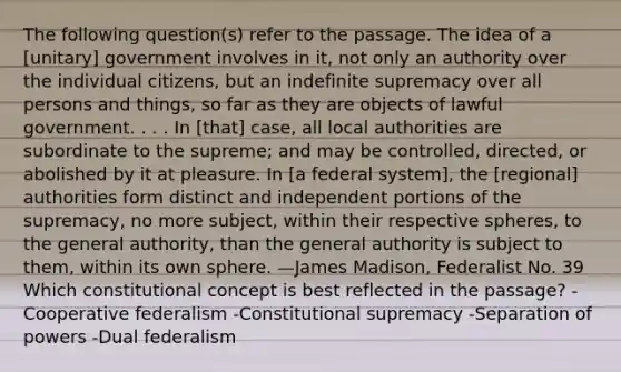 The following question(s) refer to the passage. The idea of a [unitary] government involves in it, not only an authority over the individual citizens, but an indefinite supremacy over all persons and things, so far as they are objects of lawful government. . . . In [that] case, all local authorities are subordinate to the supreme; and may be controlled, directed, or abolished by it at pleasure. In [a federal system], the [regional] authorities form distinct and independent portions of the supremacy, no more subject, within their respective spheres, to the general authority, than the general authority is subject to them, within its own sphere. —James Madison, Federalist No. 39 Which constitutional concept is best reflected in the passage? -Cooperative federalism -Constitutional supremacy -Separation of powers -Dual federalism