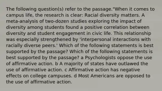 The following question(s) refer to the passage."When it comes to campus life, the research is clear: Racial diversity matters. A meta-analysis of two-dozen studies exploring the impact of diversity among students found a positive correlation between diversity and student engagement in civic life. This relationship was especially strengthened by 'interpersonal interactions with racially diverse peers.' Which of the following statements is best supported by the passage? Which of the following statements is best supported by the passage? a Psychologists oppose the use of affirmative action. b A majority of states have outlawed the use of affirmative action. c Affirmative action has negative effects on college campuses. d Most Americans are opposed to the use of affirmative action.