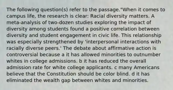 The following question(s) refer to the passage."When it comes to campus life, the research is clear: Racial diversity matters. A meta-analysis of two-dozen studies exploring the impact of diversity among students found a positive correlation between diversity and student engagement in civic life. This relationship was especially strengthened by 'interpersonal interactions with racially diverse peers.' The debate about affirmative action is controversial because a it has allowed minorities to outnumber whites in college admissions. b it has reduced the overall admission rate for white college applicants. c many Americans believe that the Constitution should be color blind. d it has eliminated the wealth gap between whites and minorities.