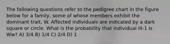 The following questions refer to the pedigree chart in the figure below for a family, some of whose members exhibit the dominant trait, W. Affected individuals are indicated by a dark square or circle. What is the probability that individual III-1 is Ww? A) 3/4 B) 1/4 C) 2/4 D) 1