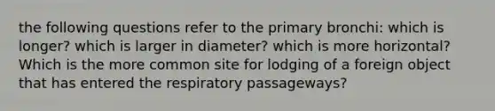 the following questions refer to the primary bronchi: which is longer? which is larger in diameter? which is more horizontal? Which is the more common site for lodging of a foreign object that has entered the respiratory passageways?