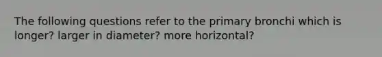 The following questions refer to the primary bronchi which is longer? larger in diameter? more horizontal?