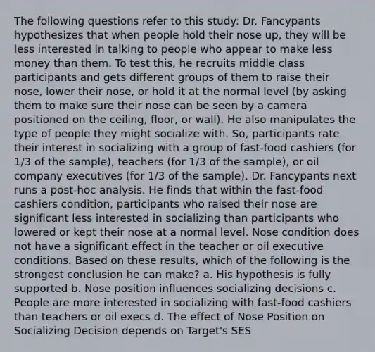 The following questions refer to this study: Dr. Fancypants hypothesizes that when people hold their nose up, they will be less interested in talking to people who appear to make less money than them. To test this, he recruits middle class participants and gets different groups of them to raise their nose, lower their nose, or hold it at the normal level (by asking them to make sure their nose can be seen by a camera positioned on the ceiling, floor, or wall). He also manipulates the type of people they might socialize with. So, participants rate their interest in socializing with a group of fast-food cashiers (for 1/3 of the sample), teachers (for 1/3 of the sample), or oil company executives (for 1/3 of the sample). Dr. Fancypants next runs a post-hoc analysis. He finds that within the fast-food cashiers condition, participants who raised their nose are significant less interested in socializing than participants who lowered or kept their nose at a normal level. Nose condition does not have a significant effect in the teacher or oil executive conditions. Based on these results, which of the following is the strongest conclusion he can make? a. His hypothesis is fully supported b. Nose position influences socializing decisions c. People are more interested in socializing with fast-food cashiers than teachers or oil execs d. The effect of Nose Position on Socializing Decision depends on Target's SES