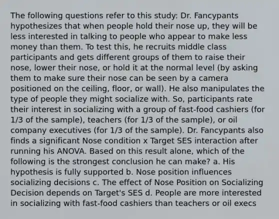 The following questions refer to this study: Dr. Fancypants hypothesizes that when people hold their nose up, they will be less interested in talking to people who appear to make less money than them. To test this, he recruits middle class participants and gets different groups of them to raise their nose, lower their nose, or hold it at the normal level (by asking them to make sure their nose can be seen by a camera positioned on the ceiling, floor, or wall). He also manipulates the type of people they might socialize with. So, participants rate their interest in socializing with a group of fast-food cashiers (for 1/3 of the sample), teachers (for 1/3 of the sample), or oil company executives (for 1/3 of the sample). Dr. Fancypants also finds a significant Nose condition x Target SES interaction after running his ANOVA. Based on this result alone, which of the following is the strongest conclusion he can make? a. His hypothesis is fully supported b. Nose position influences socializing decisions c. The effect of Nose Position on Socializing Decision depends on Target's SES d. People are more interested in socializing with fast-food cashiers than teachers or oil execs