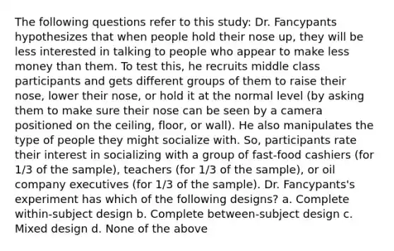 The following questions refer to this study: Dr. Fancypants hypothesizes that when people hold their nose up, they will be less interested in talking to people who appear to make less money than them. To test this, he recruits middle class participants and gets different groups of them to raise their nose, lower their nose, or hold it at the normal level (by asking them to make sure their nose can be seen by a camera positioned on the ceiling, floor, or wall). He also manipulates the type of people they might socialize with. So, participants rate their interest in socializing with a group of fast-food cashiers (for 1/3 of the sample), teachers (for 1/3 of the sample), or oil company executives (for 1/3 of the sample). Dr. Fancypants's experiment has which of the following designs? a. Complete within-subject design b. Complete between-subject design c. Mixed design d. None of the above