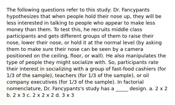 The following questions refer to this study: Dr. Fancypants hypothesizes that when people hold their nose up, they will be less interested in talking to people who appear to make less money than them. To test this, he recruits middle class participants and gets different groups of them to raise their nose, lower their nose, or hold it at the normal level (by asking them to make sure their nose can be seen by a camera positioned on the ceiling, floor, or wall). He also manipulates the type of people they might socialize with. So, participants rate their interest in socializing with a group of fast-food cashiers (for 1/3 of the sample), teachers (for 1/3 of the sample), or oil company executives (for 1/3 of the sample). In factorial nomenclature, Dr. Fancypants's study has a _____ design. a. 2 x 2 b. 2 x 3 c. 2 x 2 x 2 d. 3 x 3