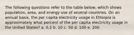 The following questions refer to the table below, which shows population, area, and energy use of several countries. On an annual basis, the per capita electricity usage in Ethiopia is approximately what percent of the per capita electricity usage in the United States? a. 0.2 b. 10 c. 50 d. 100 e. 200