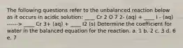 The following questions refer to the unbalanced reaction below as it occurs in acidic solution: ____ Cr 2 O 7 2- (aq) + ____ I - (aq) ------> ____ Cr 3+ (aq) + ____ I2 (s) Determine the coefficient for water in the balanced equation for the reaction. a. 1 b. 2 c. 3 d. 6 e. 7