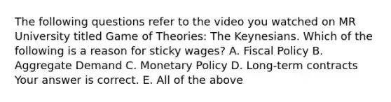 The following questions refer to the video you watched on MR University titled Game of​ Theories: The Keynesians. Which of the following is a reason for sticky​ wages? A. Fiscal Policy B. Aggregate Demand C. Monetary Policy D. ​Long-term contracts Your answer is correct. E. All of the above