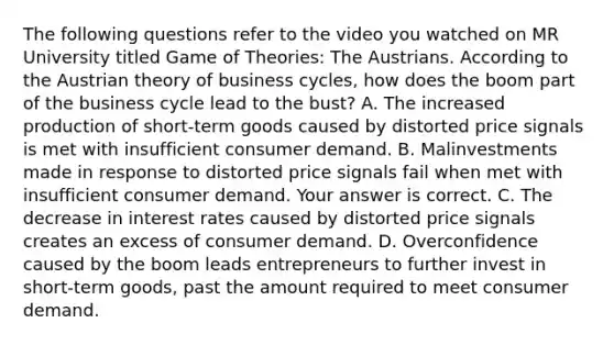 The following questions refer to the video you watched on MR University titled Game of​ Theories: The Austrians. According to the Austrian theory of business​ cycles, how does the boom part of the business cycle lead to the​ bust? A. The increased production of​ short-term goods caused by distorted price signals is met with insufficient consumer demand. B. Malinvestments made in response to distorted price signals fail when met with insufficient consumer demand. Your answer is correct. C. The decrease in interest rates caused by distorted price signals creates an excess of consumer demand. D. Overconfidence caused by the boom leads entrepreneurs to further invest in​ short-term goods, past the amount required to meet consumer demand.