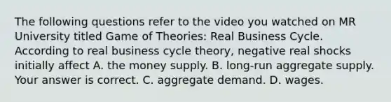 The following questions refer to the video you watched on MR University titled Game of​ Theories: Real Business Cycle. According to real business cycle​ theory, negative real shocks initially affect A. the money supply. B. ​long-run aggregate supply. Your answer is correct. C. aggregate demand. D. wages.