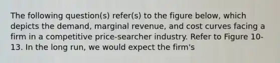 The following question(s) refer(s) to the figure below, which depicts the demand, marginal revenue, and cost curves facing a firm in a competitive price-searcher industry. Refer to Figure 10-13. In the long run, we would expect the firm's