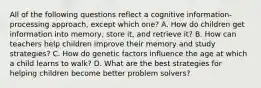 All of the following questions reflect a cognitive information-processing approach, except which one? A. How do children get information into memory, store it, and retrieve it? B. How can teachers help children improve their memory and study strategies? C. How do genetic factors influence the age at which a child learns to walk? D. What are the best strategies for helping children become better problem solvers?