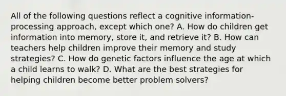 All of the following questions reflect a cognitive information-processing approach, except which one? A. How do children get information into memory, store it, and retrieve it? B. How can teachers help children improve their memory and study strategies? C. How do genetic factors influence the age at which a child learns to walk? D. What are the best strategies for helping children become better problem solvers?