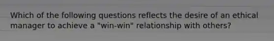 Which of the following questions reflects the desire of an ethical manager to achieve a "win-win" relationship with others?