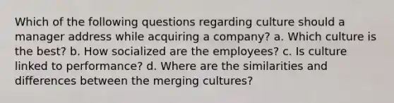 Which of the following questions regarding culture should a manager address while acquiring a company? a. Which culture is the best? b. How socialized are the employees? c. Is culture linked to performance? d. Where are the similarities and differences between the merging cultures?