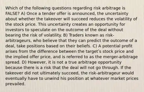 Which of the following questions regarding risk arbitrage is FALSE? A) Once a tender offer is announced, the uncertainty about whether the takeover will succeed reduces the volatility of the stock price. This uncertainty creates an opportunity for investors to speculate on the outcome of the deal without bearing the risk of volatility. B) Traders known as risk-arbitrageurs, who believe that they can predict the outcome of a deal, take positions based on their beliefs. C) A potential profit arises from the difference between the targetʹs stock price and the implied offer price, and is referred to as the merger-arbitrage spread. D) However, it is not a true arbitrage opportunity because there is a risk that the deal will not go through. If the takeover did not ultimately succeed, the risk-arbitrageur would eventually have to unwind his position at whatever market prices prevailed.