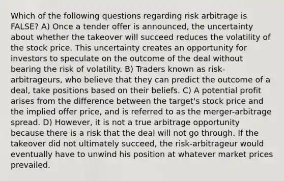 Which of the following questions regarding risk arbitrage is FALSE? A) Once a tender offer is announced, the uncertainty about whether the takeover will succeed reduces the volatility of the stock price. This uncertainty creates an opportunity for investors to speculate on the outcome of the deal without bearing the risk of volatility. B) Traders known as risk-arbitrageurs, who believe that they can predict the outcome of a deal, take positions based on their beliefs. C) A potential profit arises from the difference between the target's stock price and the implied offer price, and is referred to as the merger-arbitrage spread. D) However, it is not a true arbitrage opportunity because there is a risk that the deal will not go through. If the takeover did not ultimately succeed, the risk-arbitrageur would eventually have to unwind his position at whatever market prices prevailed.