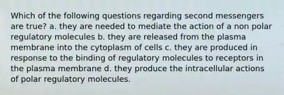 Which of the following questions regarding second messengers are true? a. they are needed to mediate the action of a non polar regulatory molecules b. they are released from the plasma membrane into the cytoplasm of cells c. they are produced in response to the binding of regulatory molecules to receptors in the plasma membrane d. they produce the intracellular actions of polar regulatory molecules.