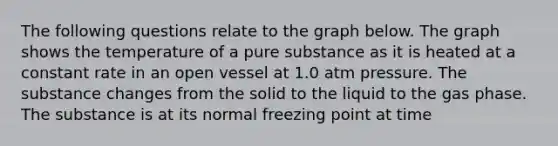 The following questions relate to the graph below. The graph shows the temperature of a pure substance as it is heated at a constant rate in an open vessel at 1.0 atm pressure. The substance changes from the solid to the liquid to the gas phase. The substance is at its normal freezing point at time