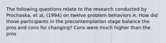 The following questions relate to the research conducted by Prochaska, et al, (1994) on twelve problem behaviors A. How did those participants in the precontemplation stage balance the pros and cons for changing? Cons were much higher than the pros