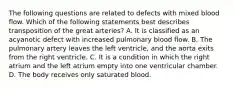 The following questions are related to defects with mixed blood flow. Which of the following statements best describes transposition of the great arteries? A. It is classified as an acyanotic defect with increased pulmonary blood flow. B. The pulmonary artery leaves the left ventricle, and the aorta exits from the right ventricle. C. It is a condition in which the right atrium and the left atrium empty into one ventricular chamber. D. The body receives only saturated blood.