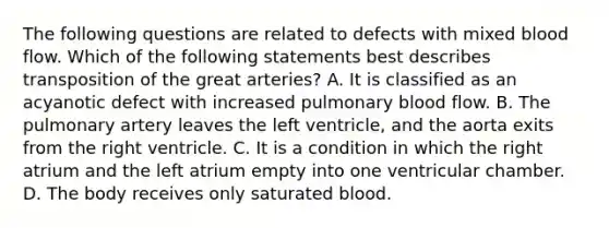 The following questions are related to defects with mixed blood flow. Which of the following statements best describes transposition of the great arteries? A. It is classified as an acyanotic defect with increased pulmonary blood flow. B. The pulmonary artery leaves the left ventricle, and the aorta exits from the right ventricle. C. It is a condition in which the right atrium and the left atrium empty into one ventricular chamber. D. The body receives only saturated blood.