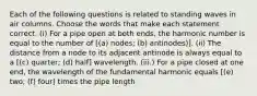 Each of the following questions is related to standing waves in air columns. Choose the words that make each statement correct. (i) For a pipe open at both ends, the harmonic number is equal to the number of [(a) nodes; (b) antinodes)]. (ii) The distance from a node to its adjacent antinode is always equal to a [(c) quarter; (d) half] wavelength. (iii.) For a pipe closed at one end, the wavelength of the fundamental harmonic equals [(e) two; (f) four] times the pipe length