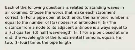 Each of the following questions is related to standing waves in air columns. Choose the words that make each statement correct. (i) For a pipe open at both ends, the harmonic number is equal to the number of [(a) nodes; (b) antinodes)]. (ii) The distance from a node to its adjacent antinode is always equal to a [(c) quarter; (d) half] wavelength. (iii.) For a pipe closed at one end, the wavelength of the fundamental harmonic equals [(e) two; (f) four] times the pipe length