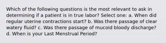 Which of the following questions is the most relevant to ask in determining if a patient is in true labor? Select one: a. When did regular uterine contractions start? b. Was there passage of clear watery fluid? c. Was there passage of mucoid bloody discharge? d. When is your Last Menstrual Period?