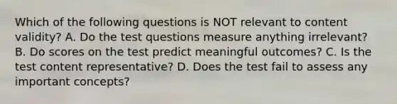 Which of the following questions is NOT relevant to content validity? A. Do the test questions measure anything irrelevant? B. Do scores on the test predict meaningful outcomes? C. Is the test content representative? D. Does the test fail to assess any important concepts?