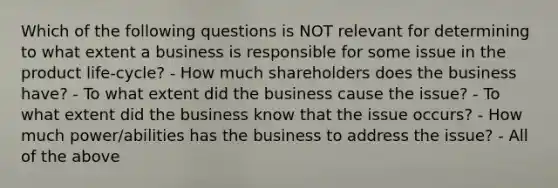 Which of the following questions is NOT relevant for determining to what extent a business is responsible for some issue in the product life-cycle? - How much shareholders does the business have? - To what extent did the business cause the issue? - To what extent did the business know that the issue occurs? - How much power/abilities has the business to address the issue? - All of the above