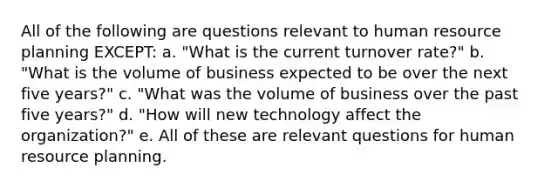 All of the following are questions relevant to human resource planning EXCEPT: a. "What is the current turnover rate?" b. "What is the volume of business expected to be over the next five years?" c. "What was the volume of business over the past five years?" d. "How will new technology affect the organization?" e. All of these are relevant questions for human resource planning.