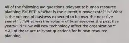 All of the following are questions relevant to human resource planning EXCEPT: a."What is the current turnover rate?" b."What is the volume of business expected to be over the next five years?" c."What was the volume of business over the past five years?" d."How will new technology affect the organization?" e.All of these are relevant questions for human resource planning.