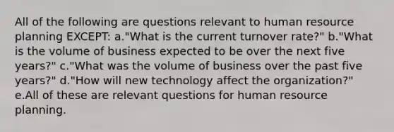 All of the following are questions relevant to human resource planning EXCEPT: a."What is the current turnover rate?" b."What is the volume of business expected to be over the next five years?" c."What was the volume of business over the past five years?" d."How will new technology affect the organization?" e.All of these are relevant questions for human resource planning.