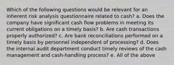 Which of the following questions would be relevant for an inherent risk analysis questionnaire related to cash? a. Does the company have significant cash flow problems in meeting its current obligations on a timely basis? b. Are cash transactions properly authorized? c. Are bank reconciliations performed on a timely basis by personnel independent of processing? d. Does the internal audit department conduct timely reviews of the cash management and cash-handling process? e. All of the above