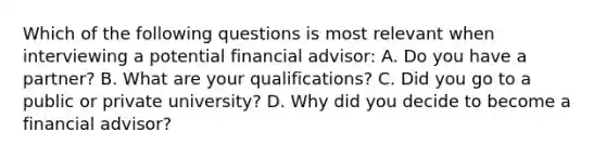 Which of the following questions is most relevant when interviewing a potential financial advisor: A. Do you have a partner? B. What are your qualifications? C. Did you go to a public or private university? D. Why did you decide to become a financial advisor?