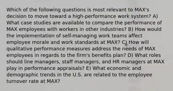 Which of the following questions is most relevant to MAX's decision to move toward a high-performance work system? A) What case studies are available to compare the performance of MAX employees with workers in other industries? B) How would the implementation of self-managing work teams affect employee morale and work standards at MAX? C) How will qualitative performance measures address the needs of MAX employees in regards to the firm's benefits plan? D) What roles should line managers, staff managers, and HR managers at MAX play in performance appraisals? E) What economic and demographic trends in the U.S. are related to the employee turnover rate at MAX?