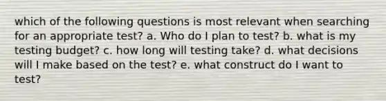 which of the following questions is most relevant when searching for an appropriate test? a. Who do I plan to test? b. what is my testing budget? c. how long will testing take? d. what decisions will I make based on the test? e. what construct do I want to test?