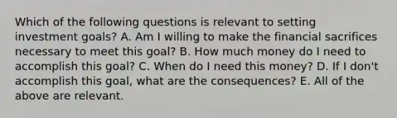 Which of the following questions is relevant to setting investment​ goals? A. Am I willing to make the financial sacrifices necessary to meet this​ goal? B. How much money do I need to accomplish this​ goal? C. When do I need this​ money? D. If I​ don't accomplish this​ goal, what are the​ consequences? E. All of the above are relevant.