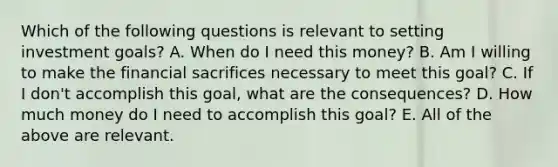 Which of the following questions is relevant to setting investment​ goals? A. When do I need this​ money? B. Am I willing to make the financial sacrifices necessary to meet this​ goal? C. If I​ don't accomplish this​ goal, what are the​ consequences? D. How much money do I need to accomplish this​ goal? E. All of the above are relevant.