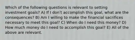 Which of the following questions is relevant to setting investment goals? A) If I donʹt accomplish this goal, what are the consequences? B) Am I willing to make the financial sacrifices necessary to meet this goal? C) When do I need this money? D) How much money do I need to accomplish this goal? E) All of the above are relevant.