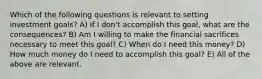 Which of the following questions is relevant to setting investment goals? A) If I don't accomplish this goal, what are the consequences? B) Am I willing to make the financial sacrifices necessary to meet this goal? C) When do I need this money? D) How much money do I need to accomplish this goal? E) All of the above are relevant.